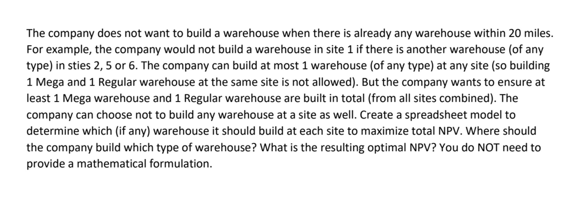 The company does not want to build a warehouse when there is already any warehouse within 20 miles.
For example, the company would not build a warehouse in site 1 if there is another warehouse (of any
type) in sties 2, 5 or 6. The company can build at most 1 warehouse (of any type) at any site (so building
1 Mega and 1 Regular warehouse at the same site is not allowed). But the company wants to ensure at
least 1 Mega warehouse and 1 Regular warehouse are built in total (from all sites combined). The
company can choose not to build any warehouse at a site as well. Create a spreadsheet model to
determine which (if any) warehouse it should build at each site to maximize total NPV. Where should
the company build which type of warehouse? What is the resulting optimal NPV? You do NOT need to
provide a mathematical formulation.