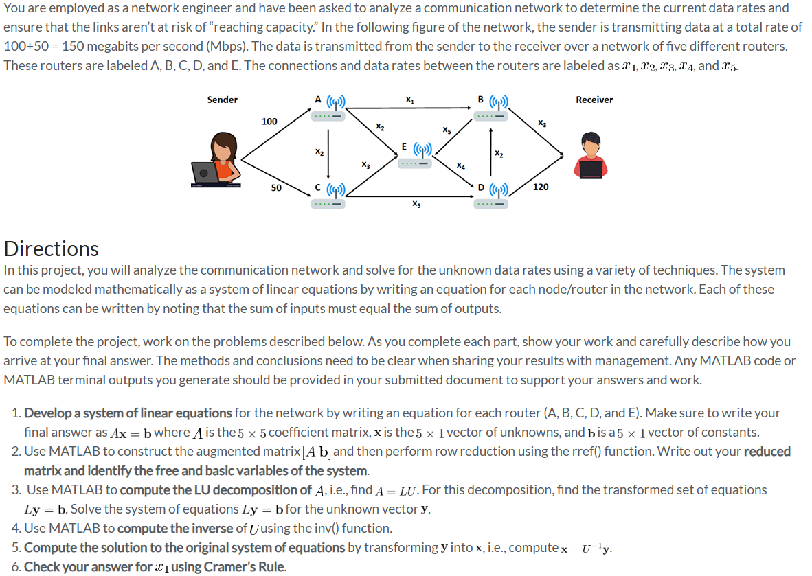 You are employed as a network engineer and have been asked to analyze a communication network to determine the current data rates and
ensure that the links aren't at risk of "reaching capacity." In the following figure of the network, the sender is transmitting data at a total rate of
100+50 = 150 megabits per second (Mbps). The data is transmitted from the sender to the receiver over a network of five different routers.
These routers are labeled A, B, C, D, and E. The connections and data rates between the routers are labeled as x1, x2, X3, x4, and x5.
B (())
Sender
100
50
A
X₂
c (()),
X3
X₂
X₁
E (()).
X5
X5
X₂
X₂
•D ((cp)), 120
Receiver
Directions
In this project, you will analyze the communication network and solve for the unknown data rates using a variety of techniques. The system
can be modeled mathematically as a system of linear equations by writing an equation for each node/router in the network. Each of these
equations can be written by noting that the sum of inputs must equal the sum of outputs.
To complete the project, work on the problems described below. As you complete each part, show your work and carefully describe how you
arrive at your final answer. The methods and conclusions need to be clear when sharing your results with management. Any MATLAB code or
MATLAB terminal outputs you generate should be provided in your submitted document to support your answers and work.
1. Develop a system of linear equations for the network by writing an equation for each router (A, B, C, D, and E). Make sure to write your
final answer as Ax = b where A is the 5 x 5 coefficient matrix, x is the 5 x 1 vector of unknowns, and b is a 5 × 1 vector of constants.
2. Use MATLAB to construct the augmented matrix [A b] and then perform row reduction using the rref() function. Write out your reduced
matrix and identify the free and basic variables of the system.
3. Use MATLAB to compute the LU decomposition of A, i.e., find A = LU. For this decomposition, find the transformed set of equations
Ly = b. Solve the system of equations Ly = b for the unknown vector y.
4. Use MATLAB to compute the inverse of using the inv() function.
5. Compute the solution to the original system of equations by transforming y into x, i.e., compute x = U-¹y.
6. Check your answer for 1 using Cramer's Rule.