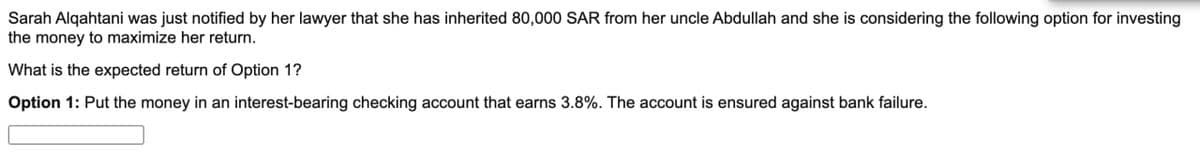 Sarah Alqahtani was just notified by her lawyer that she has inherited 80,000 SAR from her uncle Abdullah and she is considering the following option for investing
the money to maximize her return.
What is the expected return of Option 1?
Option 1: Put the money in an interest-bearing checking account that earns 3.8%. The account is ensured against bank failure.
