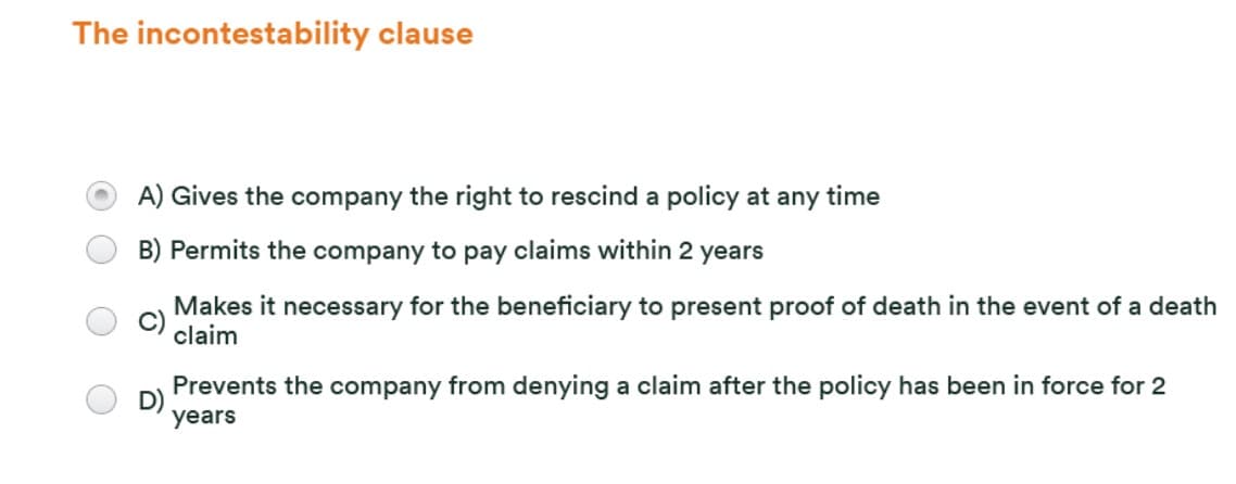 The incontestability clause
A) Gives the company the right to rescind a policy at any time
B) Permits the company to pay claims within 2 years
Makes it necessary for the beneficiary to present proof of death in the event of a death
claim
Prevents the company from denying a claim after the policy has been in force for 2
years
