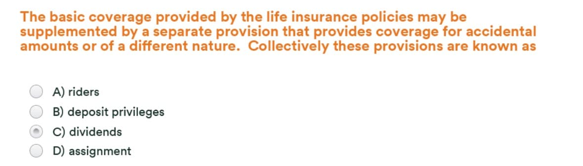 The basic coverage provided by the life insurance policies may be
supplemented by a separate provision that provides coverage for accidental
amounts or of a different nature. Collectively these provisions are known as
A) riders
B) deposit privileges
C) dividends
D) assignment
