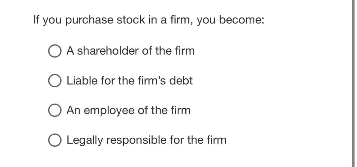 If you purchase stock in a firm, you become:
O A shareholder of the firm
Liable for the firm's debt
O An employee of the firm
Legally responsible for the firm