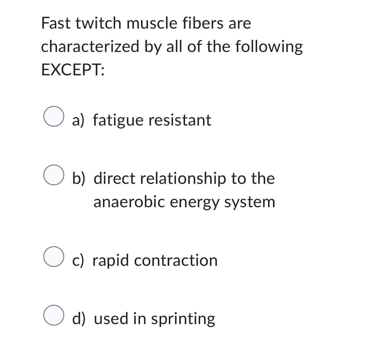 Fast twitch muscle fibers are
characterized by all of the following
EXCEPT:
a) fatigue resistant
O b) direct relationship to the
anaerobic energy system
O c) rapid contraction
O d) used in sprinting