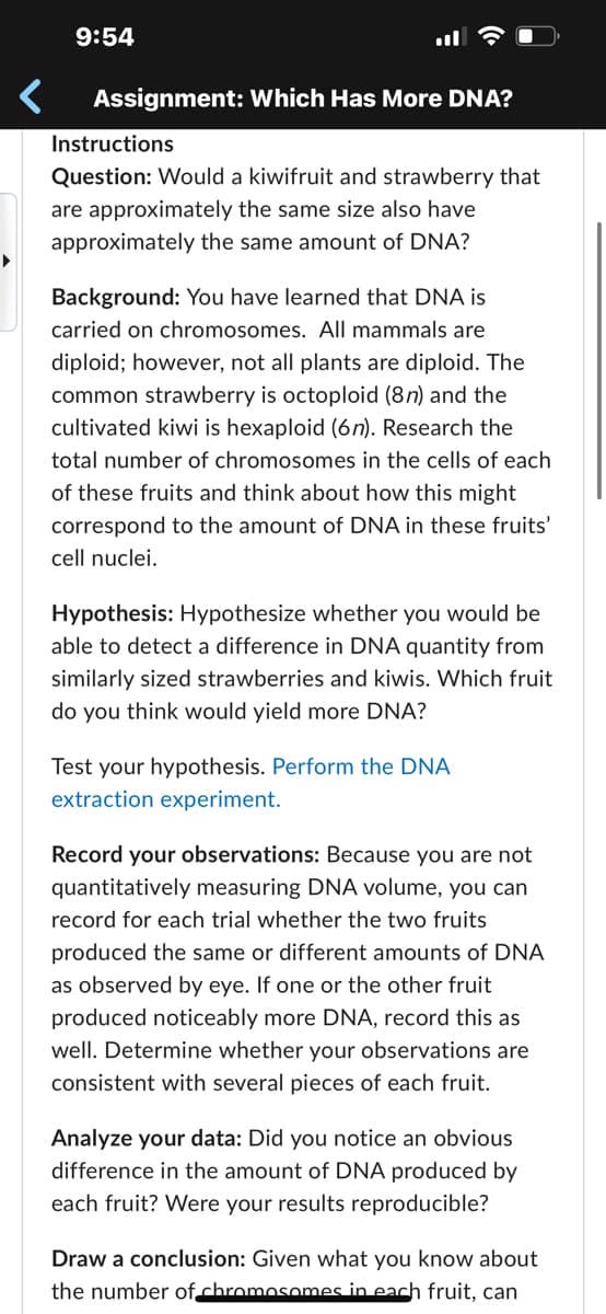 9:54
Assignment: Which Has More DNA?
Instructions
Question: Would a kiwifruit and strawberry that
are approximately the same size also have
approximately the same amount of DNA?
Background: You have learned that DNA is
carried on chromosomes. All mammals are
diploid; however, not all plants are diploid. The
common strawberry is octoploid (8n) and the
cultivated kiwi is hexaploid (6n). Research the
total number of chromosomes in the cells of each
of these fruits and think about how this might
correspond to the amount of DNA in these fruits'
cell nuclei.
Hypothesis: Hypothesize whether you would be
able to detect a difference in DNA quantity from
similarly sized strawberries and kiwis. Which fruit
do you think would yield more DNA?
Test your hypothesis. Perform the DNA
extraction experiment.
Record your observations: Because you are not
quantitatively measuring DNA volume, you can
record for each trial whether the two fruits
produced the same or different amounts of DNA
as observed by eye. If one or the other fruit
produced noticeably more DNA, record this as
well. Determine whether your observations are
consistent with several pieces of each fruit.
Analyze your data: Did you notice an obvious
difference in the amount of DNA produced by
each fruit? Were your results reproducible?
Draw a conclusion: Given what you know about
the number of chromosomes in each fruit, can
