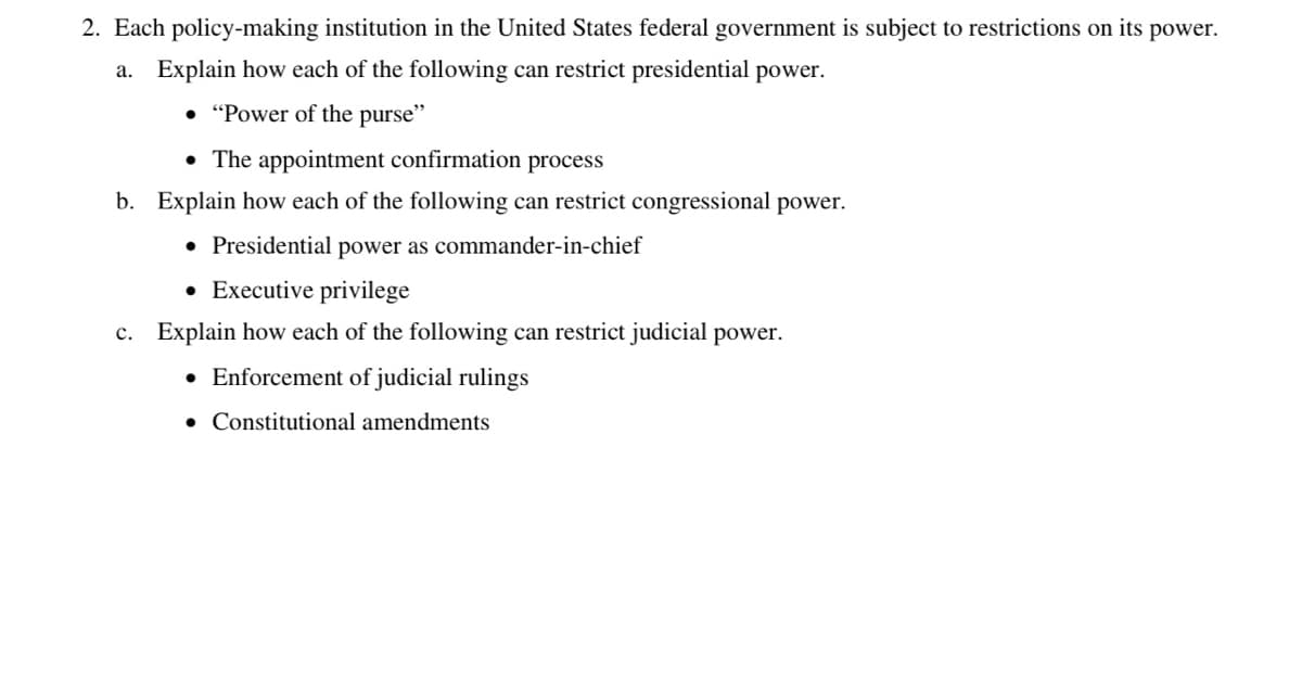 2. Each policy-making institution in the United States federal government is subject to restrictions on its power.
a. Explain how each of the following can restrict presidential power.
• "Power of the purse"
• The appointment confirmation process
b. Explain how each of the following can restrict congressional power.
• Presidential power as commander-in-chief
• Executive privilege
c. Explain how each of the following can restrict judicial power.
• Enforcement of judicial rulings
Constitutional amendments