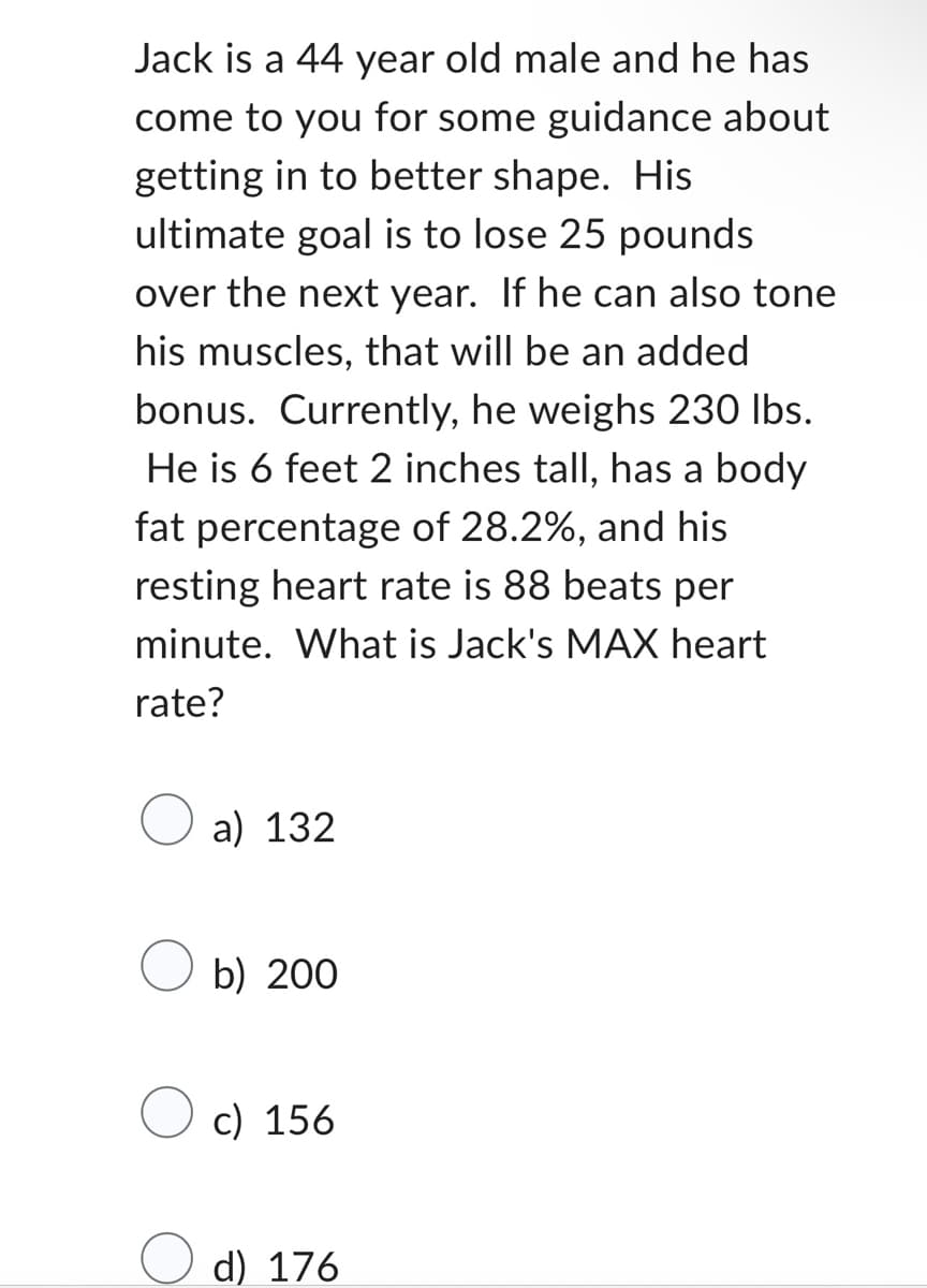 Jack is a 44 year old male and he has
come to you for some guidance about
getting in to better shape. His
ultimate goal is to lose 25 pounds
over the next year. If he can also tone
his muscles, that will be an added
bonus. Currently, he weighs 230 lbs.
He is 6 feet 2 inches tall, has a body
fat percentage of 28.2%, and his
resting heart rate is 88 beats per
minute. What is Jack's MAX heart
rate?
a) 132
b) 200
c) 156
d) 176