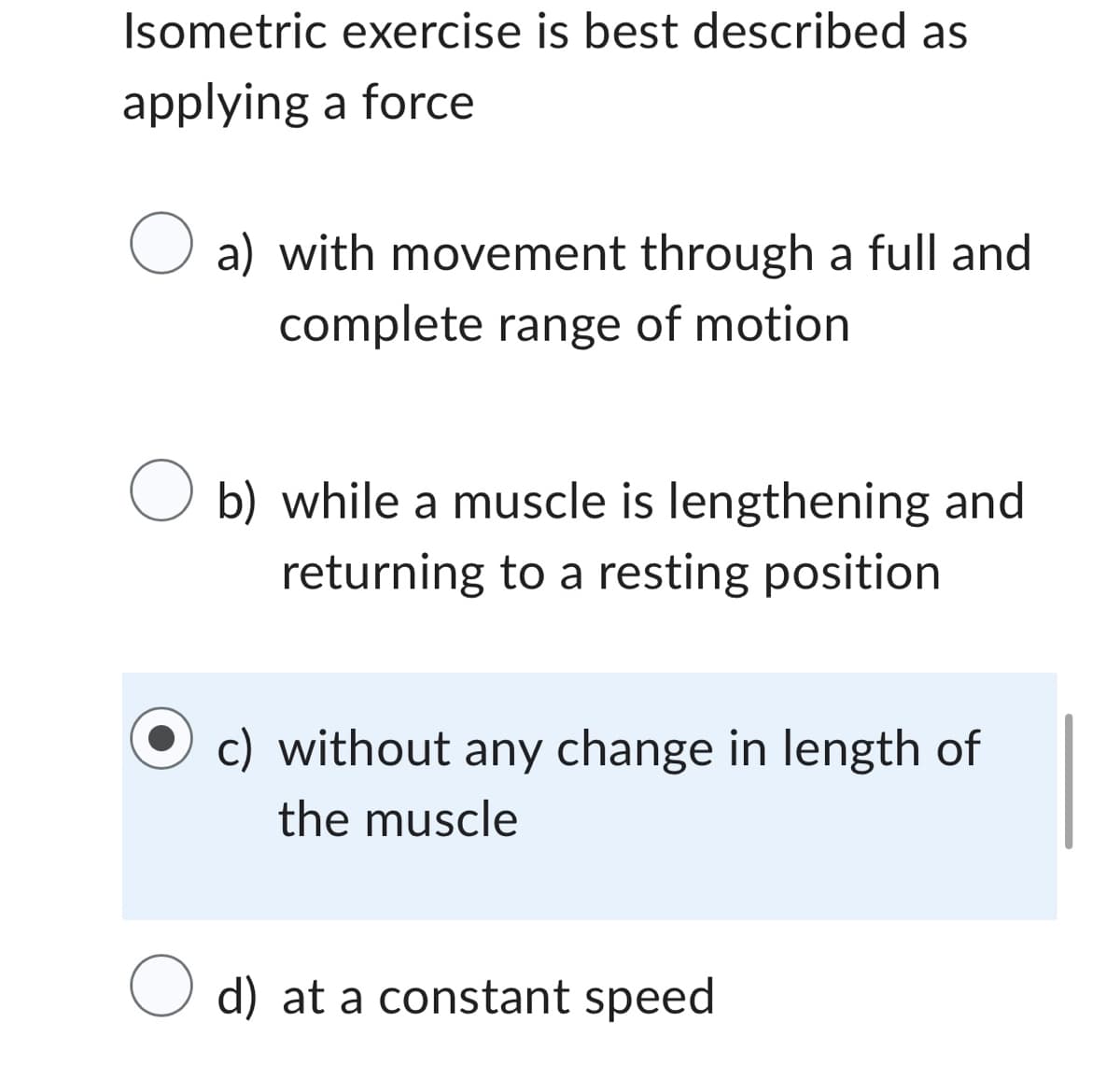 Isometric exercise is best described as
applying a force
O a) with movement through a full and
complete range of motion
O b) while a muscle is lengthening and
returning to a resting position
c) without any change in length of
the muscle
O d) at a constant speed