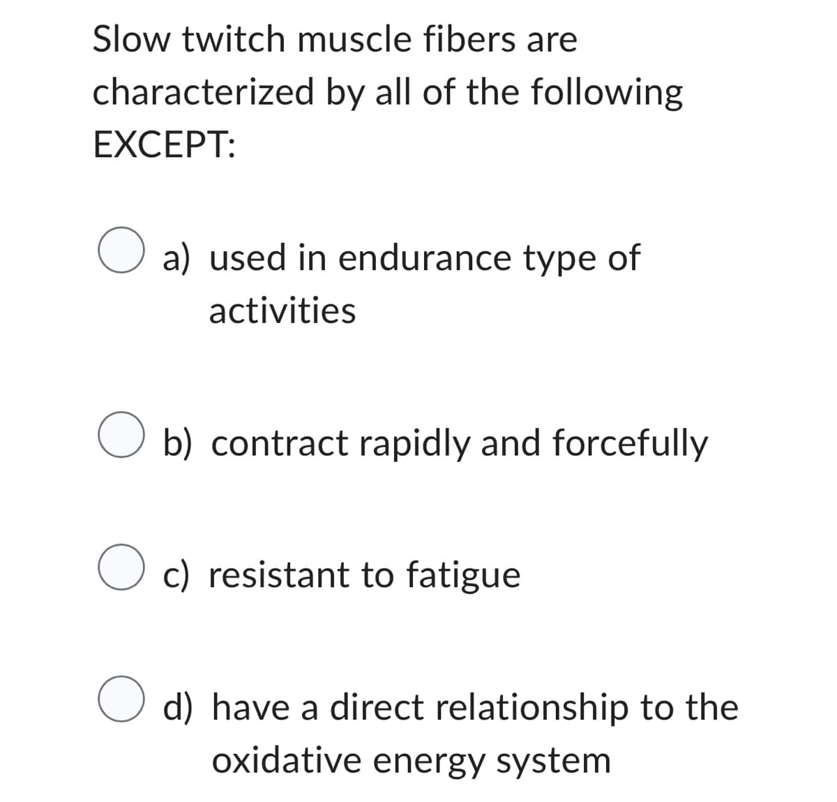 Slow twitch muscle fibers are
characterized by all of the following
EXCEPT:
O a) used in endurance type of
activities
O b) contract rapidly and forcefully
Oc) resistant to fatigue
O d) have a direct relationship to the
oxidative energy system