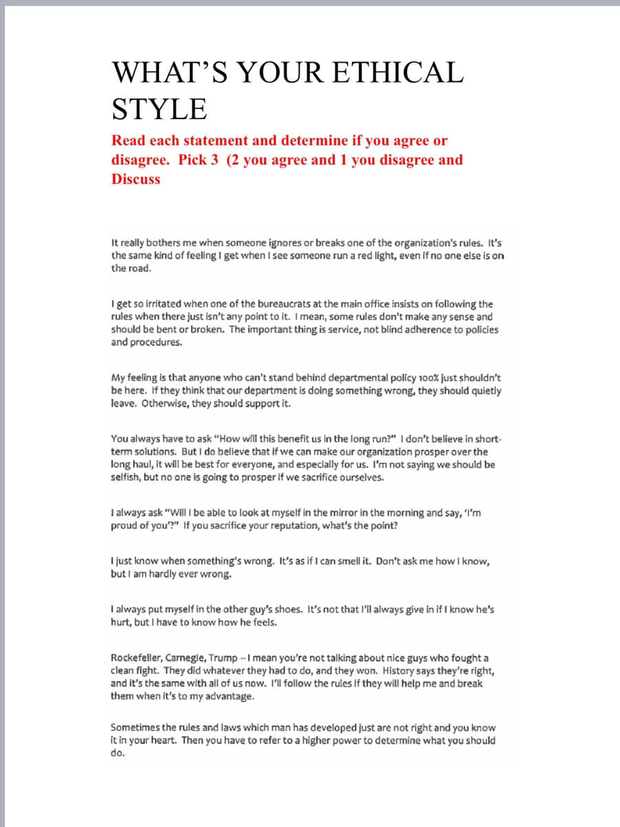 WHAT'S YOUR ETHICAL
STYLE
Read each statement and determine if you agree or
disagree. Pick 3 (2 you agree and 1 you disagree and
Discuss
It really bothers me when someone ignores or breaks one of the organization's rules. It's
the same kind of feeling I get when I see someone run a red light, even if no one else is on
the road.
I get so irritated when one of the bureaucrats at the main office insists on following the
rules when there just isn't any point to it. I mean, some rules don't make any sense and
should be bent or broken. The important thing is service, not blind adherence to policies
and procedures.
My feeling is that anyone who can't stand behind departmental policy 100% just shouldn't
be here. If they think that our department is doing something wrong, they should quietly
leave. Otherwise, they should support it.
You always have to ask "How will this benefit us in the long run?" I don't believe in short-
term solutions. But I do believe that if we can make our organization prosper over the
long haul, it will be best for everyone, and especially for us. I'm not saying we should be
selfish, but no one is going to prosper if we sacrifice ourselves.
I always ask "Will I be able to look at myself in the mirror in the morning and say, "I'm
proud of you"?" If you sacrifice your reputation, what's the point?
I just know when something's wrong. It's as if I can smell it. Don't ask me how I know,
but I am hardly ever wrong.
I always put myself in the other guy's shoes. It's not that I'll always give in if I know he's
hurt, but I have to know how he feels.
Rockefeller, Carnegie, Trump -I mean you're not talking about nice guys who fought a
clean fight. They did whatever they had to do, and they won. History says they're right,
and it's the same with all of us now. I'll follow the rules if they will help me and break
them when it's to my advantage.
Sometimes the rules and laws which man has developed just are not right and you know
it in your heart. Then you have to refer to a higher power to determine what you should
do.