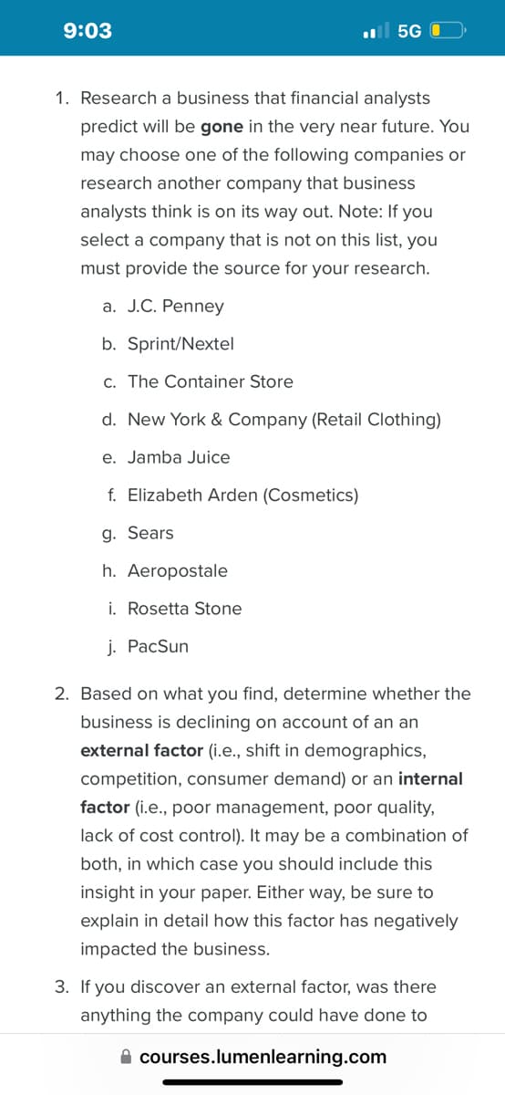 9:03
5G
1. Research a business that financial analysts
predict will be gone in the very near future. You
may choose one of the following companies or
research another company that business
analysts think is on its way out. Note: If you
select a company that is not on this list, you
must provide the source for your research.
a. J.C. Penney
b. Sprint/Nextel
c. The Container Store
d. New York & Company (Retail Clothing)
e. Jamba Juice
f. Elizabeth Arden (Cosmetics)
g. Sears
h. Aeropostale
i. Rosetta Stone
j. PacSun
2. Based on what you find, determine whether the
business is declining on account of an an
external factor (i.e., shift in demographics,
competition, consumer demand) or an internal
factor (i.e., poor management, poor quality,
lack of cost control). It may be a combination of
both, in which case you should include this
insight in your paper. Either way, be sure to
explain in detail how this factor has negatively
impacted the business.
3. If you discover an external factor, was there
anything the company could have done to
courses.lumenlearning.com