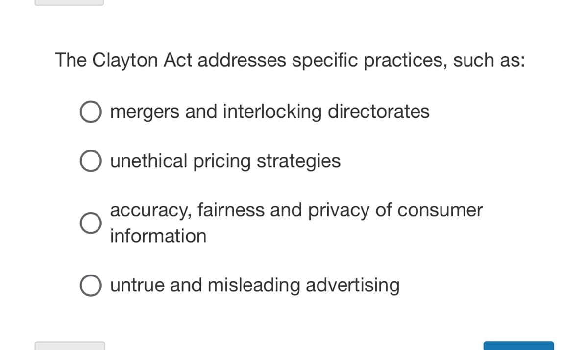 The Clayton Act addresses specific practices, such as:
mergers and interlocking directorates
O unethical pricing strategies
accuracy, fairness and privacy of consumer
information
O untrue and misleading advertising