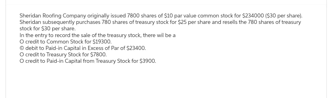 Sheridan Roofing Company originally issued 7800 shares of $10 par value common stock for $234000 ($30 per share).
Sheridan subsequently purchases 780 shares of treasury stock for $25 per share and resells the 780 shares of treasury
stock for $30 per share.
In the entry to record the sale of the treasury stock, there will be a
O credit to Common Stock for $19300.
Ⓒ debit to Paid-in Capital in Excess of Par of $23400.
O credit to Treasury Stock for $7800.
O credit to Paid-in Capital from Treasury Stock for $3900.