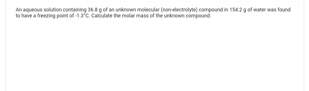 An aqueous solution containing 36.8 g of an unknown molecular (non-electrolyte) compound in 154.2 g of water was found
to have a freezing point of -1.3°C. Calculate the molar mass of the unknown compound.