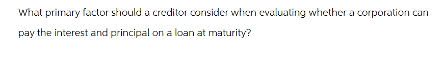 What primary factor should a creditor consider when evaluating whether a corporation can
pay the interest and principal on a loan at maturity?