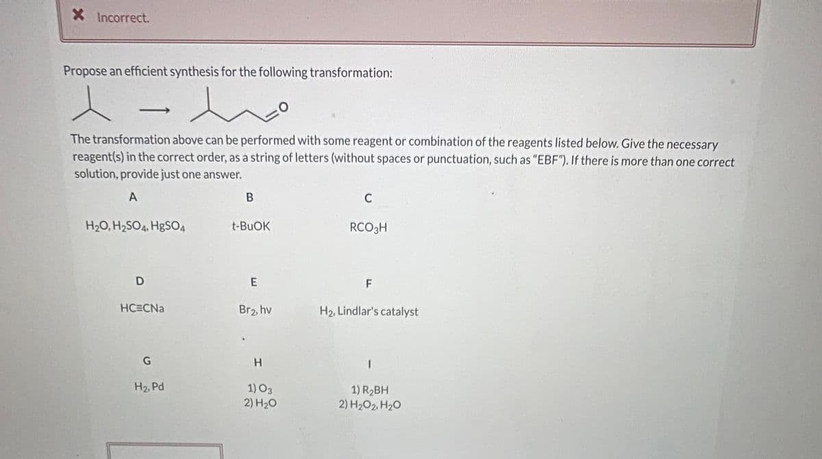 XIncorrect.
Propose an efficient synthesis for the following transformation:
The transformation above can be performed with some reagent or combination of the reagents listed below. Give the necessary
reagent(s) in the correct order, as a string of letters (without spaces or punctuation, such as "EBF"). If there is more than one correct
solution, provide just one answer.
A
C
H2O, H2SO4, H&SO4
t-BUOK
RCO3H
E
F
HC=CNa
Br2, hv
H2, Lindlar's catalyst
H.
H2, Pd
1) O3
2) H20
1) R2BH
2) H2O2, H20
