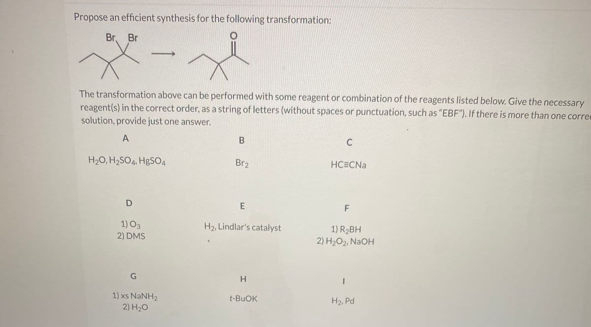 Propose an efficient synthesis for the following transformation:
ペース
Br,
Br
The transformation above can be performed with some reagent or combination of the reagents listed below. Give the necessary
reagent(s) in the correct order, as a string of letters (without spaces or punctuation, such as "EBF"). If there is more than one corred
solution, provide just one answer.
A
H20, H2SO4, HgSO4
Br2
HCECNA
F
1) O3
2) DMS
H2, Lindlar's catalyst
1) R2BH
2) H2O2, NAOH
G
H.
1) xs NaNH2
2) H20
t-BUOK
H2, Pd
