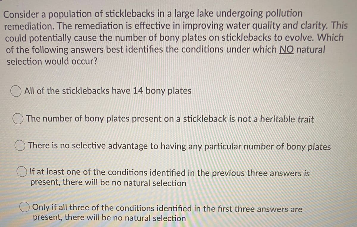 Consider a population of sticklebacks in a large lake undergoing pollution
remediation. The remediation is effective in improving water quality and clarity. This
could potentially cause the number of bony plates on sticklebacks to evolve. Which
of the following answers best identifies the conditions under which NO natural
selection would occur?
All of the sticklebacks have 14 bony plates
The number of bony plates present on a stickleback is not a heritable trait
There is no selective advantage to having any particular number of bony plates
If at least one of the conditions identified in the previous three answers is
present, there will be no natural selection
Only if all three of the conditions identified in the first three answers are
present, there will be no natural selection
