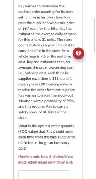 ?
Ray wishes to determine the
optimal order quantity for its best-
selling bike in his bike store. Ray
pays the supplier a wholesale price
of $87 each for this bike. Ray has
estimated the average daily demand
for this bike is 31 units. The store
opens 254 days a year. The cost to
carry one bike in the store for a
whole year is 7% of the unit bike
cost. Ray has estimated that, on
average, the order processing cost,
i.e., ordering cost, with the bike
supplier each time is $114, and it
roughly takes 20 working days to
receive the order from the supplier.
Ray wishes to avoid the stock-out
situation with a probability of 95%,
and this requires Ray to carry a
safety stock of 30 bikes in the
store.
What is the optimal order quantity
(EOQ value) that Ray should order
each time from the bike supplier to
minimize his long-run inventory
cost?
Numbers only, keep 3-decimal if not
exact, either round up or down is ok.