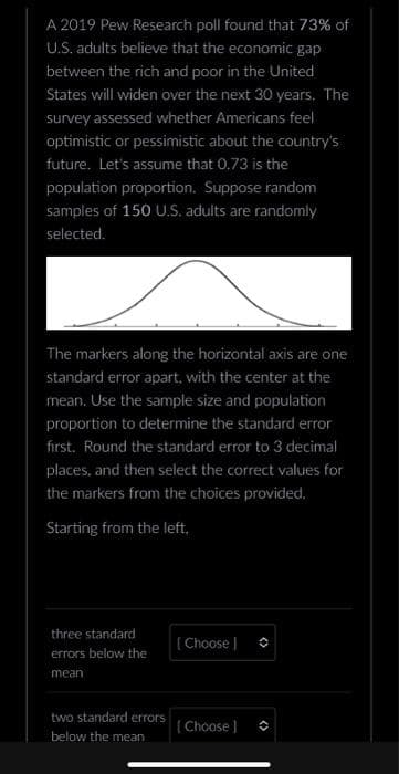 A 2019 Pew Research poll found that 73% of
U.S. adults believe that the economic gap
between the rich and poor in the United
States will widen over the next 30 years. The
survey assessed whether Americans feel
optimistic or pessimistic about the country's
future. Let's assume that 0.73 is the
population proportion. Suppose random
samples of 150 U.S. adults are randomly
selected.
The markers along the horizontal axis are one
standard error apart, with the center at the
mean. Use the sample size and population
proportion to determine the standard error
first. Round the standard error to 3 decimal
places, and then select the correct values for
the markers from the choices provided.
Starting from the left,
three standard
errors below the
mean
two standard errors
below the mean
[Choose ]
[Choose ]