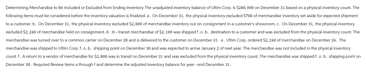 Determining Merchandise to Be Included or Excluded from Ending Inventory The unadjusted inventory balance of Ultim Corp. is $280,000 on December 31 based on a physical inventory count. The
following items must be considered before the inventory valuation is finalized. a. On December 31, the physical inventory excluded $700 of merchandise inventory set aside for expected shipment
to a customer. b. On December 31, the physical inventory excluded $2,800 of merchandise inventory out on consignment in a customer's showroom. c. On December 31, the physical inventory
excluded $2,240 of merchandise held on consignment. d. In-transit merchandise of $2,100 was shipped f.o.b. destination to a customer and was excluded from the physical inventory count. The
merchandise was turned over to a common carrier on December 28 and is delivered to the customer on December 31. e. Ultim Corp. ordered $2,240 of merchandise on December 26. The
merchandise was shipped to Ultim Corp. f.o.b. shipping point on December 30 and was expected to arrive January 2 of next year. The merchandise was not included in the physical inventory
count. f. A return to a vendor of merchandise for $2,800 was in transit on December 31 and was excluded from the physical inventory count. The merchandise was shipped f.o.b. shipping point on
December 30. Required Review items a through fand determine the adjusted inventory balance for year-end December 31.