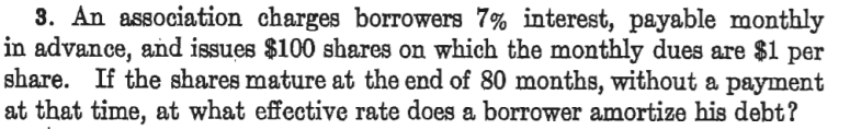 3. An association charges borrowers 7% interest, payable monthly
in advance, and issues $100 shares on which the monthly dues are $1 per
share. If the shares mature at the end of 80 months, without a payment
at that time, at what effective rate does a borrower amortize his debt?
