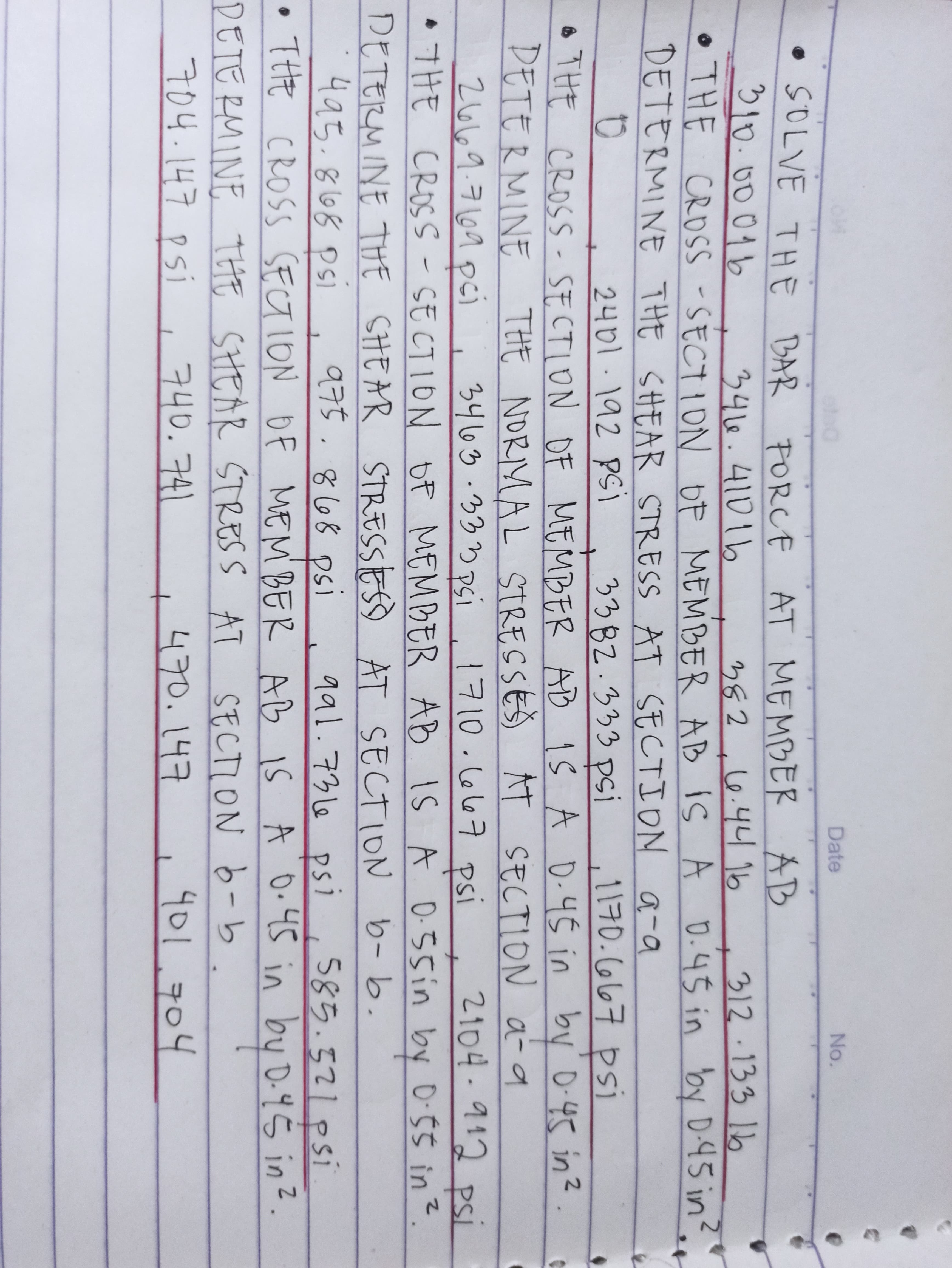 Date
No.
• SOLVE THE BAR PORCE
310.0001b
AT MEMBER AB
382 ,6.44 1b
3416.41016
312-13316
CROSS-SECTION
•THE OP MEMBER AB IS A D.45 in by D-45 in?.
DETERMINE THE SHEAR STRESS AT SECTION a-a
to
2401.192 Psi
3382.333 psi
1170.667 psi
o THE D-45 in by D-45 in?
CROSS-SECTION OF MEMBER AD IS A
DETERMINE THE NORMAL STRESSES AT SECTION a- a
3463.333 PSi
26169.7169 pci
1710.6667 psi
2104-912 psi
I
THE CROSS - SE CTION OF MEMBER AB IS A 0:55in by 0-55 in?.
DETERMINE THE SHEAR STRESSES AT SECTION b-b.
495.868 psi
975.868 Dsi
aal.736 psi,585.321psi
• THHE CROSS SECTION OF IS A O.45 in by D-4Š in?.
by!
SECTION 6-b.
MEM BER AB
DETERMINE THE SHEAR STRESS AT
704.147 psi
740.741
470.147
401.704
t
