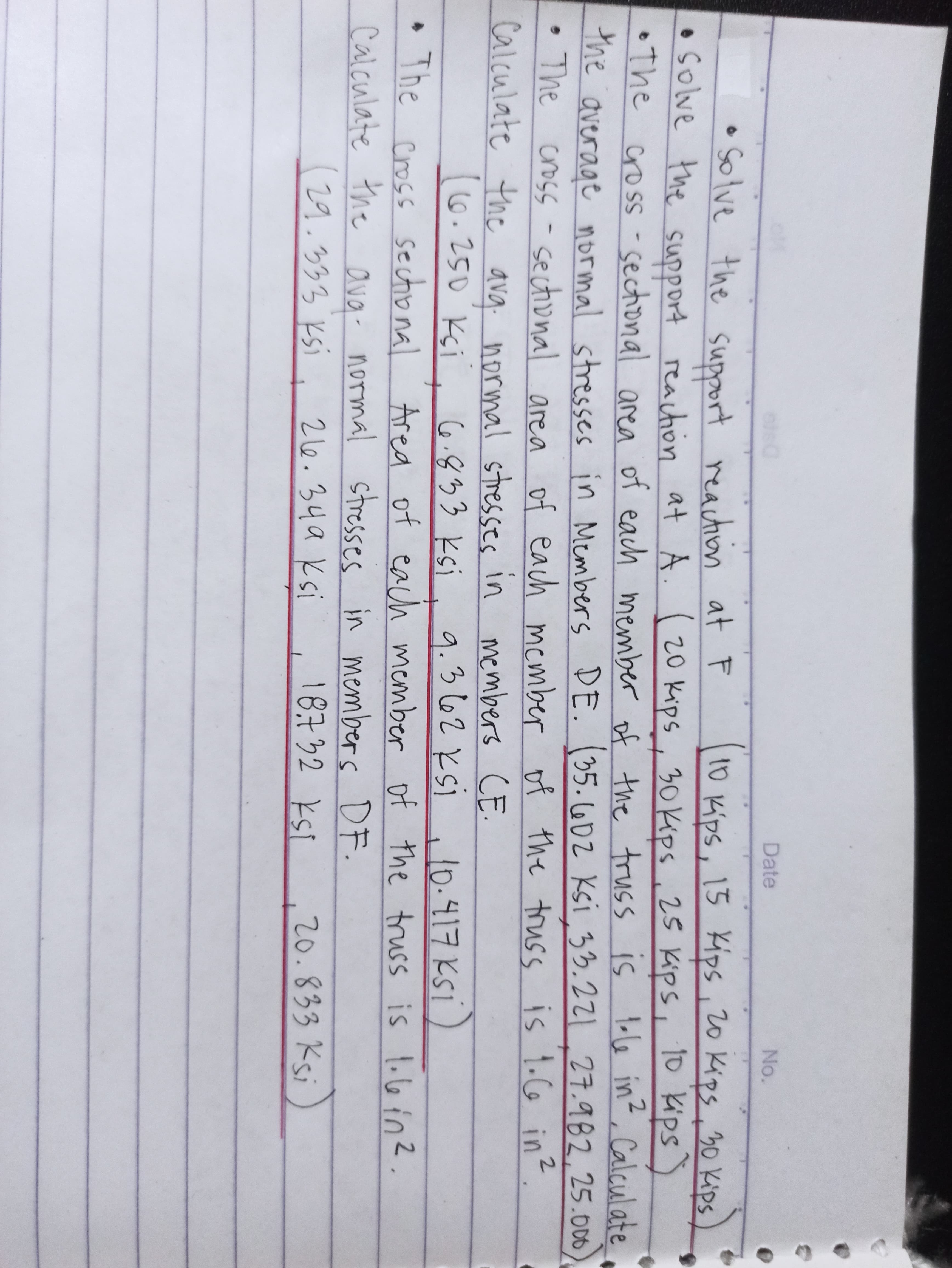 Date
No.
•Solve the support reaction at F
•solve the support reachion at
•The cross -
the
Kips, 15 Kips, 20 Kips, 30 Kips
A. (20 kips, 30 Kips , 25 Kips, To Kips)
sectional area of each member of the truss is lole in, Calculate
1
e stresses in Members DE. (35.602 Ksi 33.221.27.982,25.000
average normal
The cross -sectional area f the truss is 1.Co in?.
of each mcmber of
Calculate the ava: in members CE.
normal stresses
6.250 Ksi. 6.833 ksi. 9.3 662 ksi
i i lo-417 Ksi)
+
The cross sectional Area of each member of the truss is 1.6in2.
Calculate the ava-
normal stresses in members DF.
evg.
(29.333 ksi
2 l6.34a Ksi
18732 kSI
20.833 Ksi
