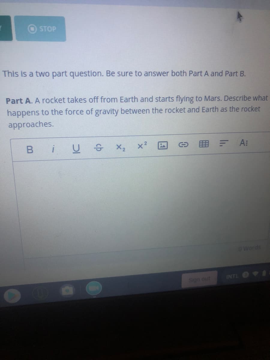 STOP
This is a two part question. Be sure to answer both Part A and Part B.
Part A. A rocket takes off from Earth and starts flying to Mars. Describe what
happens to the force of gravity between the rocket and Earth as the rocket
approaches.
U S X2
A:
O Words
Sign out
INTL I
