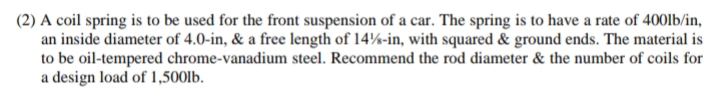 (2) A coil spring is to be used for the front suspension of a car. The spring is to have a rate of 400lb/in,
an inside diameter of 4.0-in, & a free length of 14%-in, with squared & ground ends. The material is
to be oil-tempered chrome-vanadium steel. Recommend the rod diameter & the number of coils for
a design load of 1,500lb.