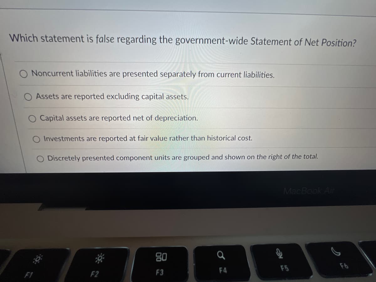 Which statement is false regarding the government-wide Statement of Net Position?
O Noncurrent liabilities are presented separately from current liabilities.
Assets are reported excluding capital assets.
O Capital assets are reported net of depreciation.
O Investments are reported at fair value rather than historical cost.
Discretely presented component units are grouped and shown on the right of the total.
80
F3
a
F4
9
MacBook Air
ત્ર
F5
F6