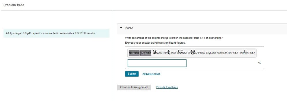 Problem 19.57
A fully charged 8.0 μP capacitor is connected in series with a 1.8x10 12 resistor
Part A
What percentage of the original charge is left on the capacitor after 1.7 s of discharging?
Express your answer using two significant figures.
F Parts for Pan do for Part redo foart A refor Part A keyboard shortcuts for Part A help for Part A
Submit
Request Answer
< Return to Assignment
Provide Feedback
%