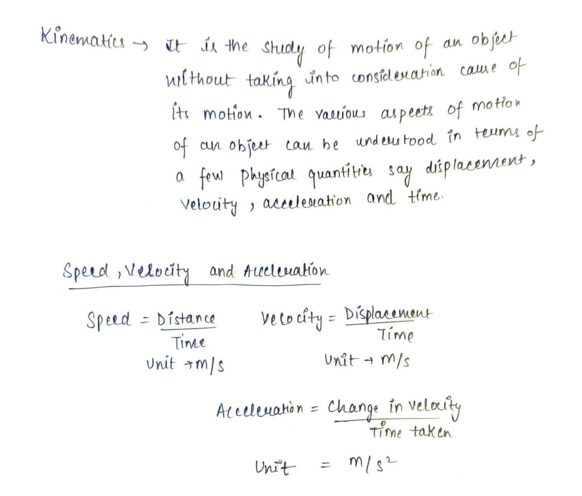 Kinematics
- i
t ir the study of motion of
an object
nil thout taking ünto considenation calue of
Its motion. The vauious aspeeti of motlon
of cun objeet can be
und euu tood in teums of
a few physfcal quantitie say diplacenent,
Velouty , accelenation and time.
Speed, Velocity and Aeeleuakion
Speed = Distance
Time
unit am/s
velo cíty = Displacement
Tíme
unit t m/s
Atcelenahon = Change in velocity
Time taken
%3D
Unit
m/s?
%3D
