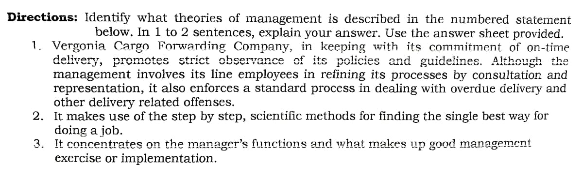 Directions: Identify what theories of management is described in the numbered statement
below. In 1 to 2 sentences, explain your answer. Use the answer sheet provided.
1. Vergonia Cargo Forwarding Company, in keeping with its commitment of on-time
delivery, promotes strict observance of its policies and guidelines. Although the
management involves its line employees in refining its processes by consultation and
representation, it also enforces a standard process in dealing with overdue delivery and
other delivery related offenses.
2. It makes use of the step by step, scientific methods for finding the single best way for
doing a job.
3. It concentrates on the manager's functions and what makes up good management
exercise or implementation.
