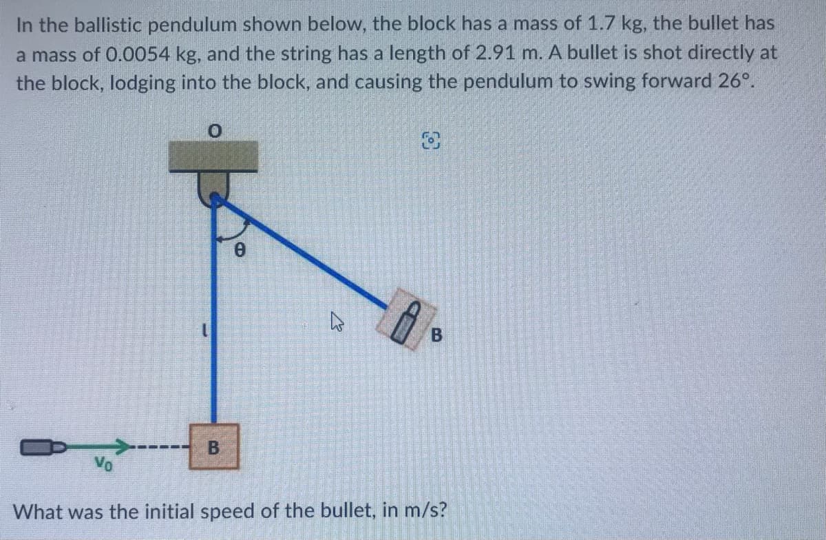 In the ballistic pendulum shown below, the block has a mass of 1.7 kg, the bullet has
a mass of 0.0054 kg, and the string has a length of 2.91 m. A bullet is shot directly at
the block, lodging into the block, and causing the pendulum to swing forward 26°.
0
B
8
B
O
B
What was the initial speed of the bullet, in m/s?