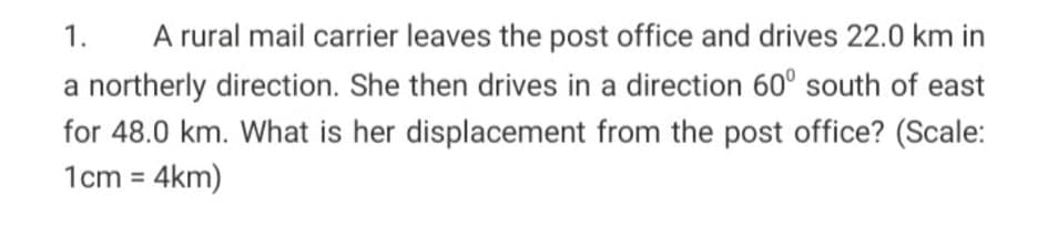 A rural mail carrier leaves the post office and drives 22.0 km in
a northerly direction. She then drives in a direction 60° south of east
1.
for 48.0 km. What is her displacement from the post office? (Scale:
1cm = 4km)
%3D
