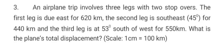 3.
An airplane trip involves three legs with two stop overs. The
first leg is due east for 620 km, the second leg is southeast (45°) for
440 km and the third leg is at 53° south of west for 550km. What is
the plane's total displacement? (Scale: 1cm = 100 km)
%3D
