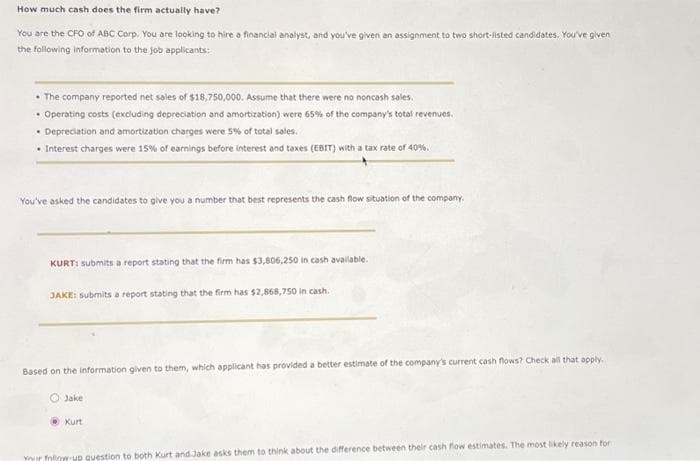 How much cash does the firm actually have?
You are the CFO of ABC Corp. You are looking to hire a financial analyst, and you've given an assignment to two short-listed candidates. You've given
the following information to the job applicants:
• The company reported net sales of $18,750,000. Assume that there were no noncash sales.
• Operating costs (excluding depreciation and amortization) were 65% of the company's total revenues.
• Depreciation and amortization charges were 5% of total sales.
• Interest charges were 15% of earnings before interest and taxes (EBIT) with a tax rate of 40%.
You've asked the candidates to give you a number that best represents the cash flow situation of the company.
KURT: submits a report stating that the firm has $3,806,250 in cash available.
JAKE: submits a report stating that the firm has $2,868,750 in cash.
Based on the information given to them, which applicant has provided a better estimate of the company's current cash flows? Check all that apply.
Jake
Kurt
Your fline-up question to both Kurt and Jake asks them to think about the difference between their cash flow estimates. The most likely reason for