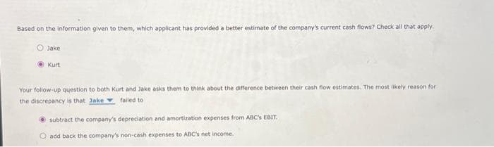 Based on the information given to them, which applicant has provided a better estimate of the company's current cash flows? Check all that apply.
Jake
Kurt
Your follow-up question to both Kurt and Jake asks them to think about the difference between their cash flow estimates. The most likely reason for
the discrepancy is that Jake failed to
subtract the company's depreciation and amortization expenses from ABC's EBIT.
add back the company's non-cash expenses to ABC's net income.