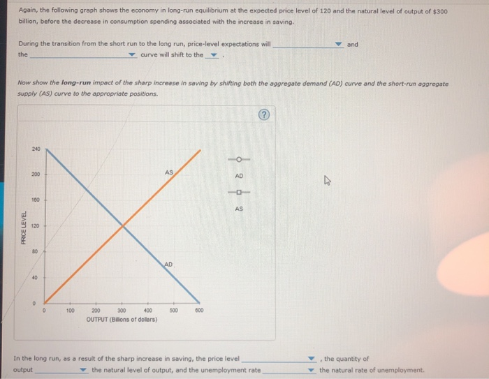 Again, the following graph shows the economy in long-run equilibrium at the expected price level of 120 and the natural level of output of $300
billion, before the decrease in consumption spending associated with the increase in saving.
During the transition from the short run to the long run, price-level expectations will
curve will shift to the .
the
Now show the long-run impact of the sharp increase in saving by shifting both the aggregate demand (AD) curve and the short-run aggregate
supply (AS) curve to the appropriate positions.
PRICE LEVEL
240
200
100
120
80
40
0
0
100
400
200 300
OUTPUT (Billions of dollars)
AS
AD
500
600
o
AD
1
AS
In the long run, as a result of the sharp increase in saving, the price level
output
the natural level of output, and the unemployment rate
and
4
the quantity of
the natural rate of unemployment.