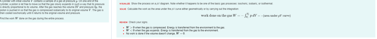 A cylinder with initial volume V contains a sample of a gas at pressure p. On one end of the
cylinder, piston is let free to move so that the gas slowly expands in such a way that its pressure
is directly proportional to its volume. After the gas reaches the volume 3V and pressure 3p, the
piston is pushed in so that the gas is compressed isobarically to its original volume V. The gas is
then cooled isochorically until it returns to the original volume and pressure.
Find the work W done on the gas during the entire process.
VISUALIZE Show the process on a pV diagram. Note whether it happens to be one of the basic gas processes: isochoric, isobaric, or isothermal.
SOLVE Calculate the work as the area under the pV curve either geometrically or by carrying out the integration:
work done on the gas W
REVIEW Check your signs.
W> 0 when the gas is compressed. Energy is transferred from the environment to the gas.
• W <0 when the gas expands. Energy is transferred from the gas to the environment.
• No work done if the volume doesn't change, W=0.
– Svip dV = -(area under pV curve)