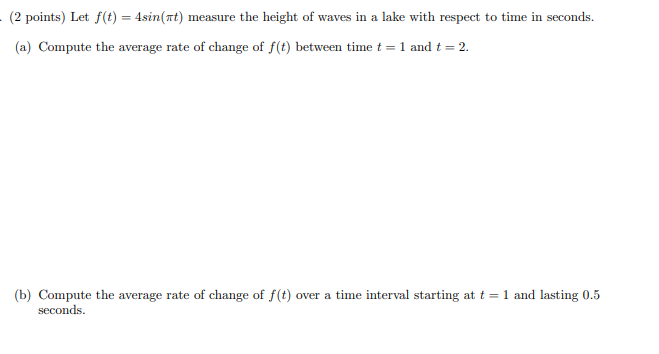 (2 points) Let f(t) = 4sin(at) measure the height of waves in a lake with respect to time in seconds.
(a) Compute the average rate of change of f(t) between time t = 1 and t = 2.
(b) Compute the average rate of change of f(t) over a time interval starting at t = 1 and lasting 0.5
seconds.
