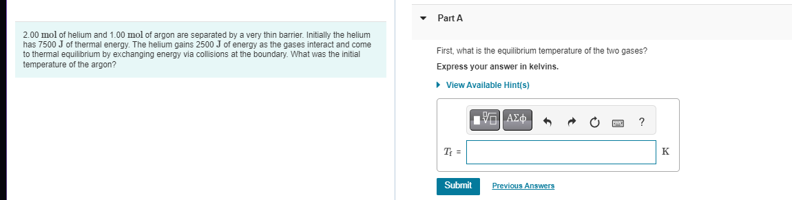 2.00 mol of helium and 1.00 mol of argon are separated by a very thin barrier. Initially the helium
has 7500 J of thermal energy. The helium gains 2500 J of energy as the gases interact and come
to thermal equilibrium by exchanging energy via collisions at the boundary. What was the initial
temperature of the argon?
Part A
First, what is the equilibrium temperature of the two gases?
Express your answer in kelvins.
► View Available Hint(s)
T₁ =
Submit
ΓΙ ΑΣΦΑ
Previous Answers
?
K