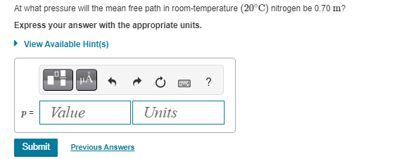 At what pressure will the mean free path in room-temperature (20°C) nitrogen be 0.70 m?
Express your answer with the appropriate units.
▸ View Available Hint(s)
p=
Value
Submit Previous Answers
Units
B
?