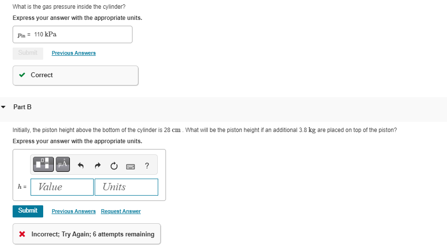 What is the gas pressure inside the cylinder?
Express your answer with the appropriate units.
Pin = 110 kPa
Submit
Correct
Part B
Previous Answers
Initially, the piston height above the bottom of the cylinder is 28 cm. What will be the piston height if an additional 3.8 kg are placed on top of the piston?
Express your answer with the appropriate units.
h = Value
Submit
Units
Previous Answers Request Answer
?
* Incorrect; Try Again; 6 attempts remaining