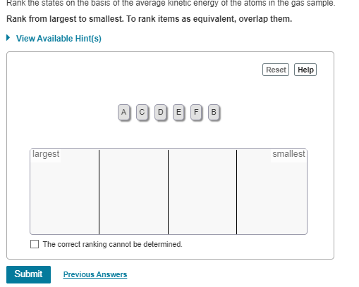 Rank the states on the basis of the average kinetic energy of the atoms in the gas sample.
Rank from largest to smallest. To rank items as equivalent, overlap them.
▸ View Available Hint(s)
largest
ACDEFB
The correct ranking cannot be determined.
Submit
Previous Answers
Reset Help
smallest