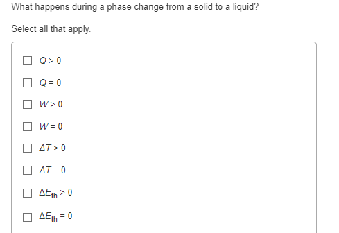 What happens during a phase change from a solid to a liquid?
Select all that apply.
Q>O
Q=0
W> 0
W = 0
AT> 0
AT=0
AEth>
AEth = 0
>0