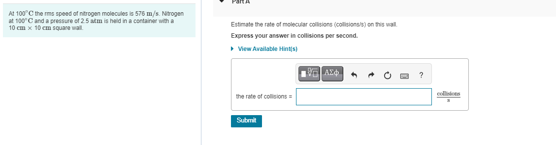 At 100°C the rms speed of nitrogen molecules is 576 m/s. Nitrogen
at 100° C and a pressure of 2.5 atm is held in a container with a
10 cm x 10 cm square wall.
Estimate the rate of molecular collisions (collisions/s) on this wall.
Express your answer in collisions per second.
► View Available Hint(s)
the rate of collisions =
Submit
VG ΑΣΦ
?
collisions
S