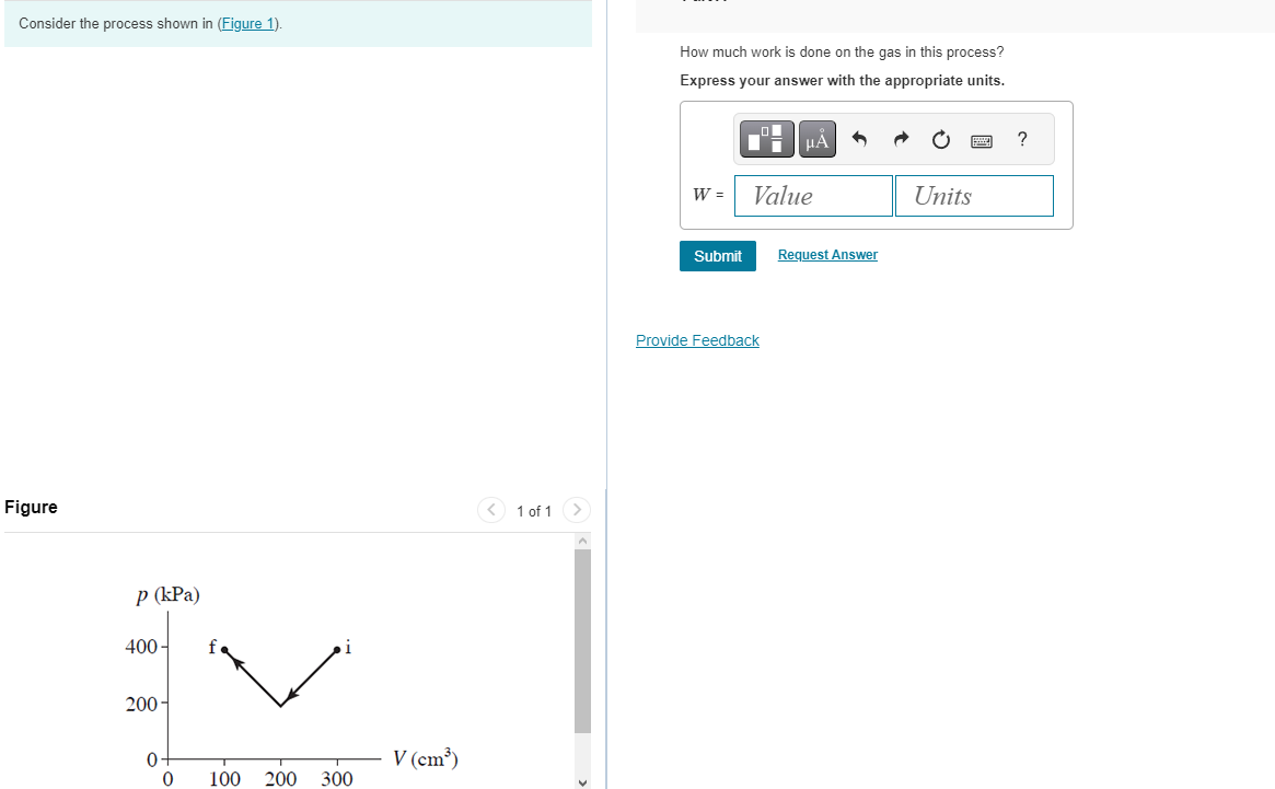 Consider the process shown in (Figure 1).
Figure
p (kPa)
400-
EV
200-
100 200 300
0₁
0
V (cm³)
1 of 1
How much work is done on the gas in this process?
Express your answer with the appropriate units.
W =
Submit
μA
Value
Provide Feedback
Request Answer
Units
?