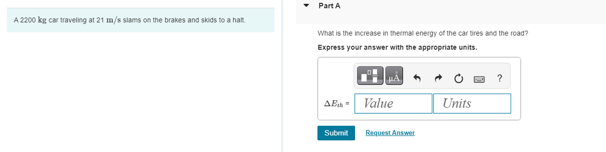 A 2200 kg car traveling at 21 m/s slams on the brakes and skids to a halt.
Part A
What is the increase in thermal energy of the car tires and the road?
Express your answer with the appropriate units.
AEth=
Submit
μÅ
Value
Request Answer
Units
?