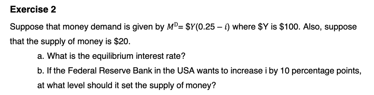 Exercise 2
Suppose that money demand is given by MD= $Y(0.25 – i) where $Y is $100. Also, suppose
that the supply of money is $20.
a. What is the equilibrium interest rate?
b. If the Federal Reserve Bank in the USA wants to increase i by 10 percentage points,
at what level should it set the supply of money?
